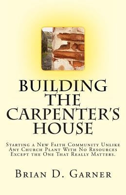 Building The Carpenter's House: Starting a New Faith Community Unlike Any Church Plant With No Resources Except the One That Really Matters. by Garner, Brian D.