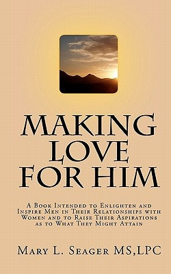 Making Love for Him: A Book Intended to Enlighten and Inspire Men in Their Relationships with Women and to Raise Their Aspirations as to Wh by Seager MS, Lpc Mary L.
