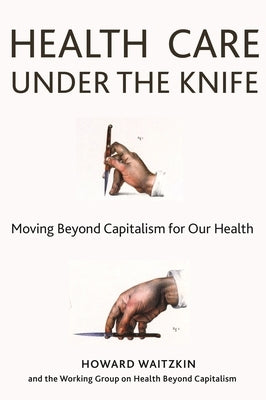 Health Care Under the Knife: Moving Beyond Capitalism for Our Health by Waitzkin, Howard