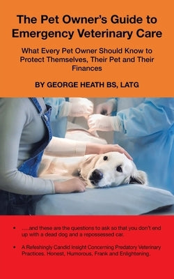 The Pet Owner's Guide to Emergency Veterinary Care: What Every Pet Owner Should Know to Protect Themselves, Their Pet and Their Finances by Heath Bs Latg, George