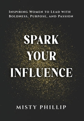 Spark Your Influence: Inspiring Women to Lead with Boldness, Purpose, and Passion by Phillip, Misty