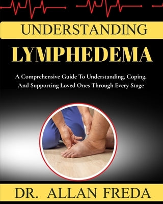 Understanding lymphedema: A Comprehensive Guide To Understanding, Coping, And Supporting Loved Ones Through Every Stage by Freda, Allan