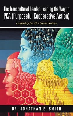 The Transcultural Leader, Leading the Way to Pca (Purposeful Cooperative Action): Leadership for All Human Systems by Smith, Jonathan E.