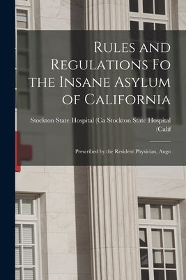 Rules and Regulations Fo the Insane Asylum of California: Prescribed by the Resident Physician, Augu by State Hospital (Calif, Stockton State
