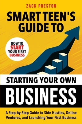 Smart Teen's Guide to Starting Your Own Business: A Step-by-Step Guide to Side Hustles, Online Ventures, and Launching Your First Business by Preston, Zack
