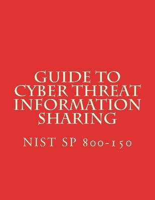 Guide to Cyber Threat Information Sharing: NiST SP 800-150 by National Institute of Standards and Tech