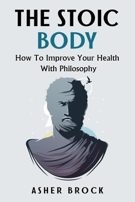 The Stoic Body: How To Improve Your Health With Philosophy by Brock, Asher