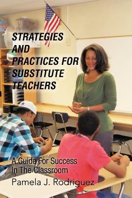 Strategies And Practices For Substitute Teachers: A Guide For Success In The Classroom by Rodriguez, Pamela J.