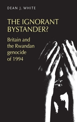The Ignorant Bystander?: Britain and the Rwandan Genocide of 1994 by White, Dean