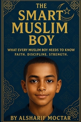 The Smart Muslim Boy: What Every Muslim Boy Needs to Know Faith. Discipline. Strength. by Moctar, Alsharif
