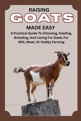 Raising Goats Made Easy: A Practical Guide To Choosing, Feeding, Breeding, And Caring For Goats For Milk, Meat, Or Hobby Farming by Zac, Forster