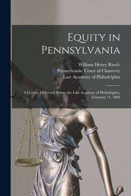 Equity in Pennsylvania: a Lecture Delivered Before the Law Academy of Philadelphia, February 11, 1868 by Rawle, William Henry 1823-1889