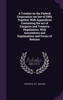 A Treatise on the Federal Corporation tax law of 1909, Together With Appendices Containing the act of Congress and Treasury Regulations, With Annotati by Machen, Arthur W. 1877-