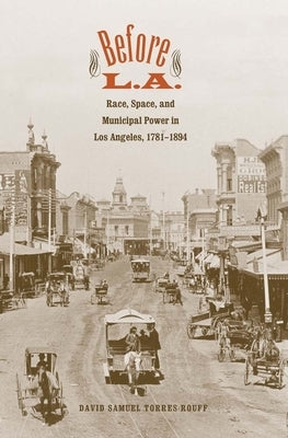 Before L.A.: Race, Space, and Municipal Power in Los Angeles, 1781-1894 by Torres-Rouff, David Samuel