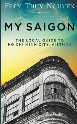 My Saigon: The Local Guide to Ho Chi Minh City, Vietnam by Nguyen, Elly Thuy