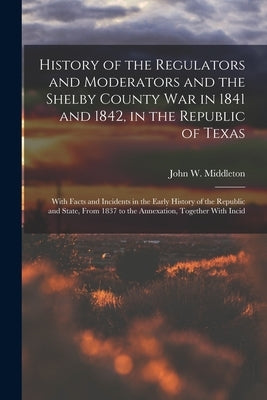 History of the Regulators and Moderators and the Shelby County War in 1841 and 1842, in the Republic of Texas [electronic Resource]: With Facts and In by Middleton, John W.