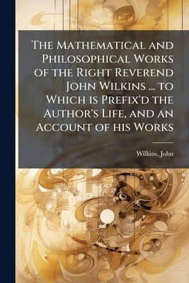 The Mathematical and Philosophical Works of the Right Reverend John Wilkins ... to Which is Prefix'd the Author's Life, and an Account of his Works by 1614-1672, Wilkins John