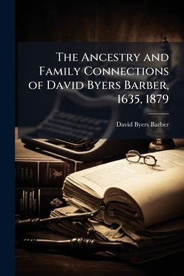 The Ancestry and Family Connections of David Byers Barber, 1635, 1879 by Barber, David Byers