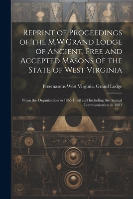 Reprint of Proceedings of the M.W.Grand Lodge of Ancient, Free and Accepted Masons of the State of West Virginia: From the Organization in 1865 Until by Lodge, Freemasons West Virginia Grand