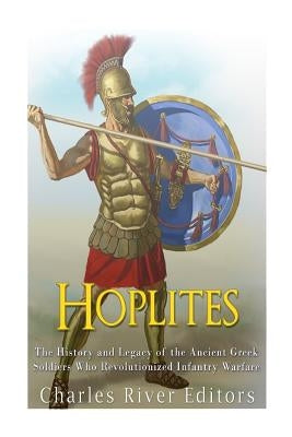 Hoplites: The History and Legacy of the Ancient Greek Soldiers Who Revolutionized Infantry Warfare by Charles River