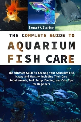 The Complete Guide To Aquarium Fish Care: The Ultimate Guide To Keeping Your Aquarium Fish Happy And Healthy, Including Their Care Requirements, Tank by Carter, Lena O.