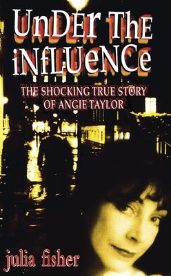 Under the Influence: The Shocking True Story of Angie Taylor by Fisher, Julia