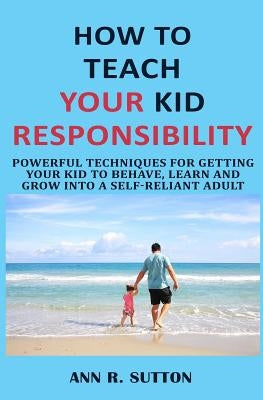 How to Teach Your Kid Responsibility: Powerful Techniques for Getting Your Kid to Behave, Learn and Grow Into a Self-Reliant Adult by R. Sutton
