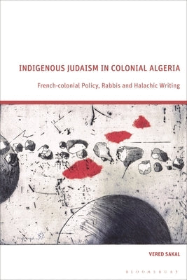 Indigenous Judaism in Colonial Algeria: French-colonial Policy, Rabbis and Halachic Writing by Sakal, Vered