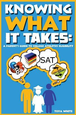 Knowing What It Takes: A Parent's Guide to College Athletics Eligibility by White, Toya