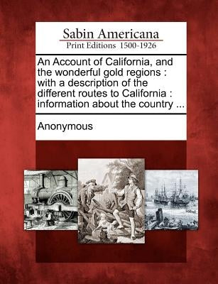 An Account of California, and the Wonderful Gold Regions: With a Description of the Different Routes to California: Information about the Country ... by Anonymous