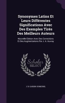 Synonymes Latins Et Leurs Différentes Significations Avec Des Exemples Tirés Des Meilleurs Auteurs: Nouvelle Édition Avec Des Corrections Et Des Augme by Gardin-Dumesnil, J. B.
