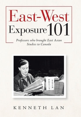 East-West Exposure 101: Professors Who Brought East Asian Studies to Canada by Lan, Kenneth