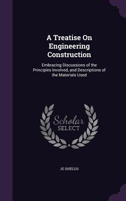 A Treatise On Engineering Construction: Embracing Discussions of the Principles Involved, and Descriptions of the Materials Used by Shields, Je