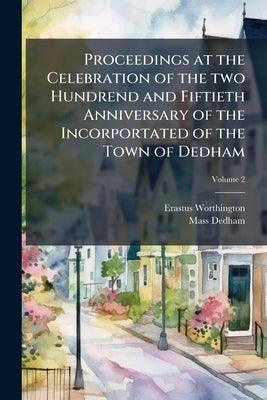 Proceedings at the Celebration of the two Hundrend and Fiftieth Anniversary of the Incorportated of the Town of Dedham; Volume 2 by Worthington, Erastus