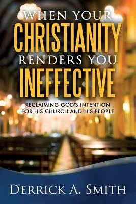 When Your Christianity Renders You Ineffective: Reclaiming God's Intention for His Church and His People by Smith, Derrick a.
