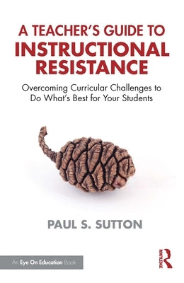 A Teacher's Guide to Instructional Resistance: Overcoming Curricular Challenges to Do What's Best for Your Students by Sutton, Paul S.