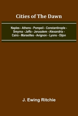 Cities Of The Dawn; Naples - Athens - Pompeii - Constantinople - Smyrna - Jaffa - Jerusalem - Alexandria - Cairo - Marseilles - Avignon - Lyons - Dijo by Ritchie, J. Ewing