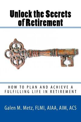 Unlock The Secrets of Retirement: How to Plan and Achieve a Fulfilling Life in Retirement by Metz, Galen M.