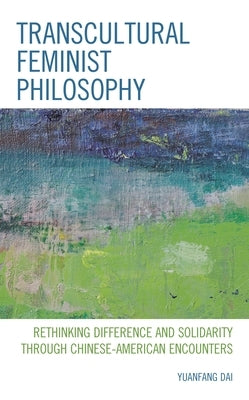 Transcultural Feminist Philosophy: Rethinking Difference and Solidarity through Chinese - American Encounters by Dai, Yuanfang