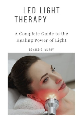 Led Light Therapy: A Complete Guide to the Healing Power of Light by Murry, Donald D.