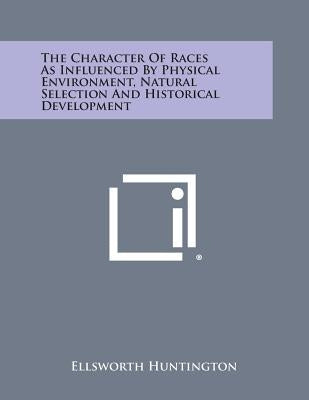 The Character of Races as Influenced by Physical Environment, Natural Selection and Historical Development by Huntington, Ellsworth