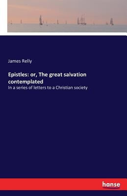 Epistles: or, The great salvation contemplated: In a series of letters to a Christian society by Relly, James