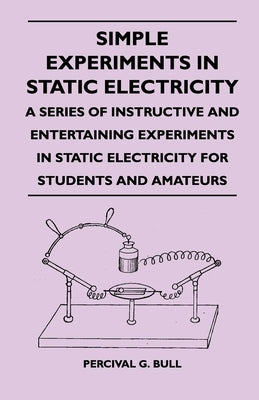 Simple Experiments in Static Electricity - A Series of Instructive and Entertaining Experiments in Static Electricity for Students and Amateurs by Bull, Percival G.