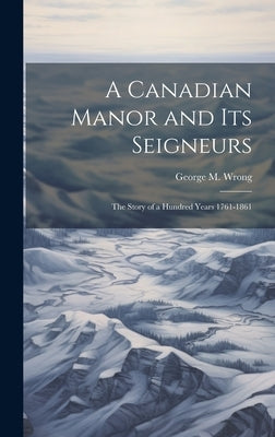 A Canadian Manor and Its Seigneurs: The Story of a Hundred Years 1761-1861 by Wrong, George M.