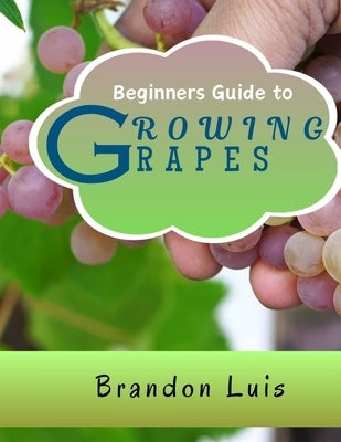 Beginners Guide to Growing Grapes: Grape Cultivation, Cross Breeding of Vines, Vine Handling Techniques, Harvesting Grapes and Many More. by Luis, Brandon