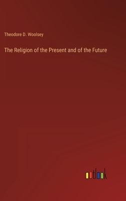 The Religion of the Present and of the Future by Woolsey, Theodore D.