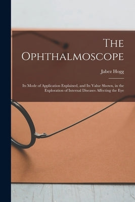 The Ophthalmoscope: Its Mode of Application Explained, and Its Value Shown, in the Exploration of Internal Diseases Affecting the Eye by Hogg, Jabez 1817-1899