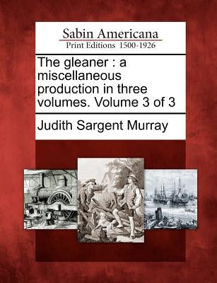 The Gleaner: A Miscellaneous Production in Three Volumes. Volume 3 of 3 by Murray, Judith Sargent