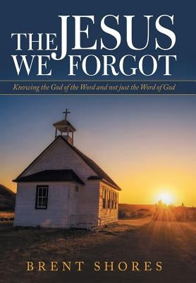 The Jesus We Forgot: Knowing the God of the Word and Not Just the Word of God by Shores, Brent