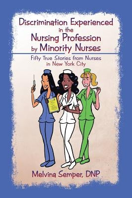 Discrimination Experienced in the Nursing Profession by Minority Nurses: Fifty True Stories from Nurses in New York City by Semper, Dnp Melvina